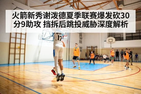 火箭新秀谢泼德夏季联赛爆发砍30分9助攻 挡拆后跳投威胁深度解析